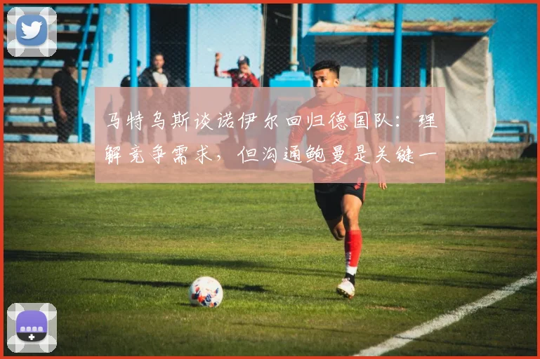马特乌斯谈诺伊尔回归德国队：理解竞争需求，但沟通鲍曼是关键一步