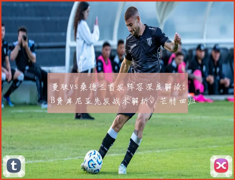 曼联vs桑德兰首发阵容深度解读：B费库尼亚先发战术解析，芒特回归与齐尔克泽联袂出战前瞻