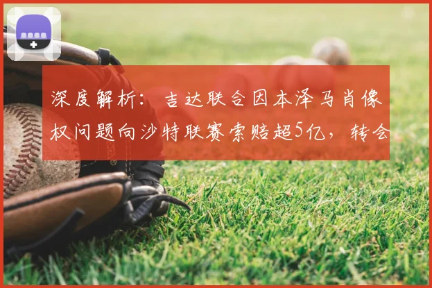 深度解析：吉达联合因本泽马肖像权问题向沙特联赛索赔超5亿，转会背后合同纠纷引关注