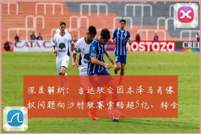 深度解析：吉达联合因本泽马肖像权问题向沙特联赛索赔超5亿，转会背后合同纠纷引关注
