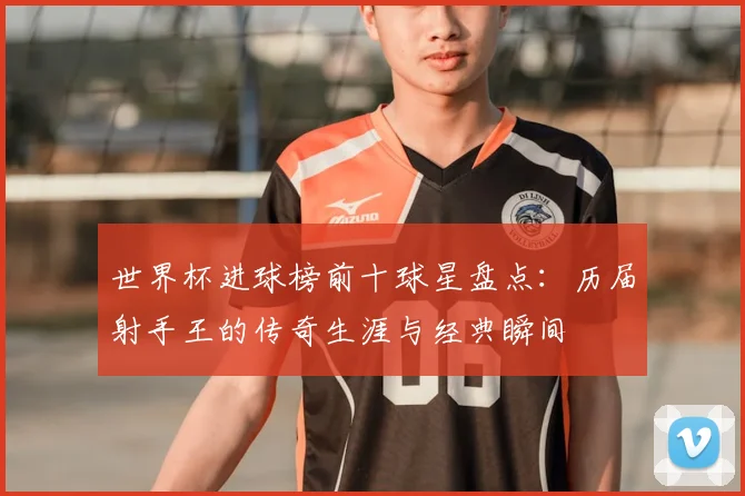 世界杯进球榜前十球星盘点：历届射手王的传奇生涯与经典瞬间