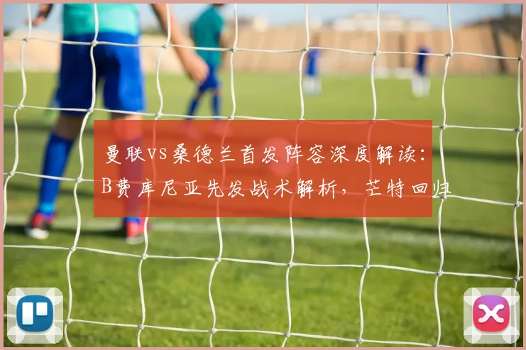 曼联vs桑德兰首发阵容深度解读：B费库尼亚先发战术解析，芒特回归与齐尔克泽联袂出战前瞻